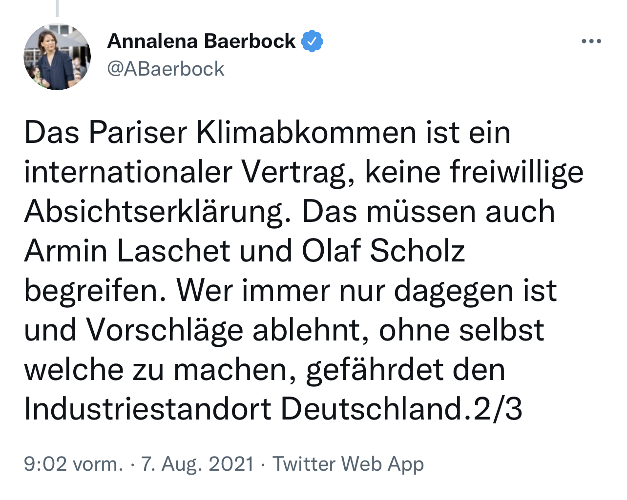 Tweet von Annalena Bearbock von 07. August 2021: Das Pariser Klimabkommen ist ein internationaler Vertrag, keine freiwillige Absichtserklärung. Das müssen auch Armin Laschet und Olaf Scholz begreifen. Wer immer nur dagegen ist und Vorschläge ablehnt, ohne selbst welche zu machen, gefährdet den Industriestandort Deutschland. 
